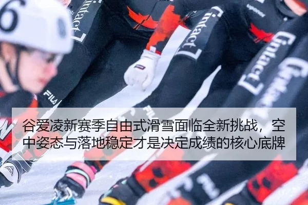 谷爱凌新赛季自由式滑雪面临全新挑战，空中姿态与落地稳定才是决定成绩的核心底牌